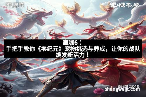 赢咖6：手把手教你《零纪元》宠物挑选与养成，让你的战队焕发新活力！