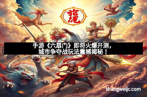 手游《六扇门》即将火爆开测，城市争夺战玩法震撼揭秘！